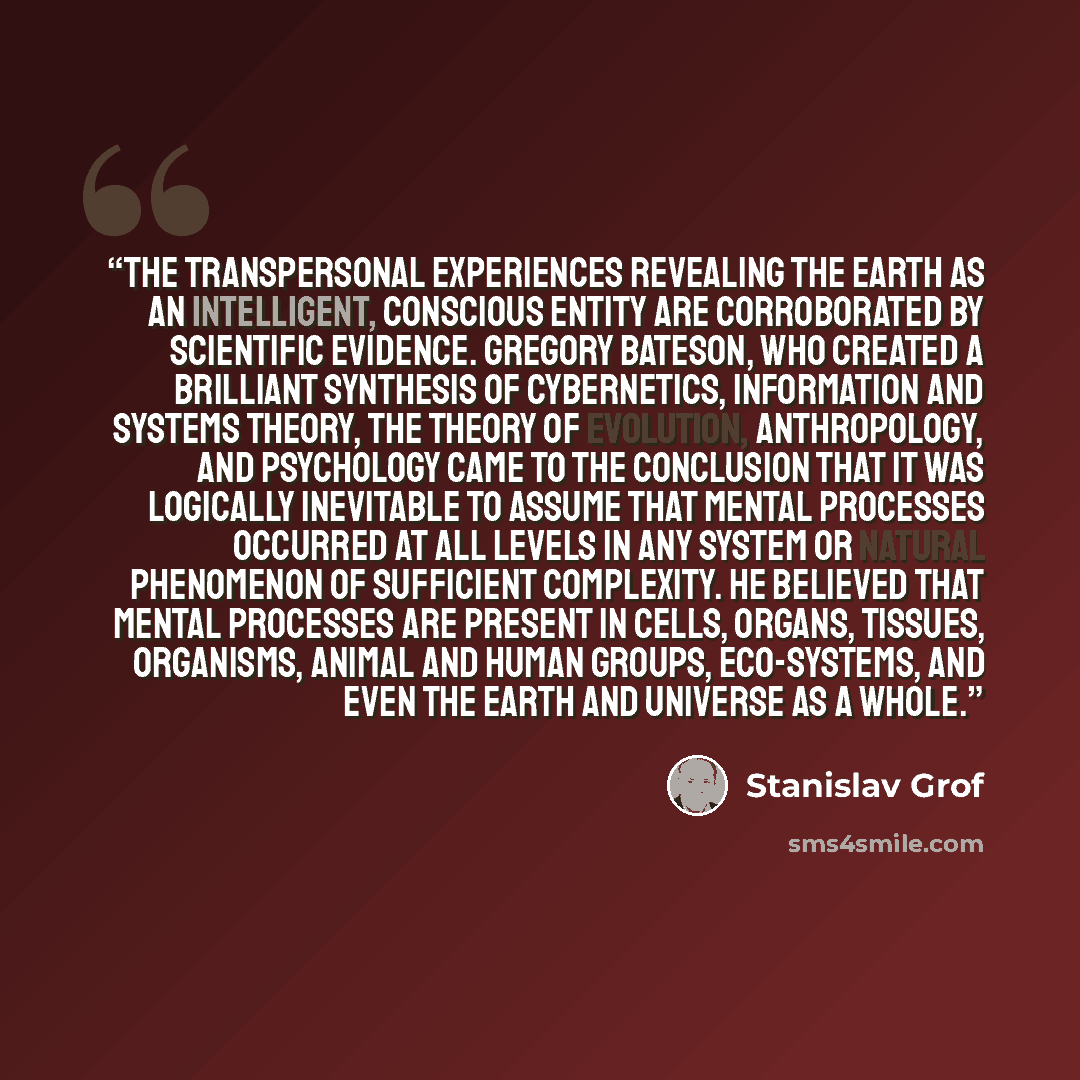 “The transpersonal experiences revealing the Earth as an intelligent, conscious entity are corroborated by scientific evidence. Gregory Bateson, who created a brilliant synthesis of cybernetics, information and systems theory, the theory of evolution, anthropology, and psychology came to the…” quote by Stanislav Grof