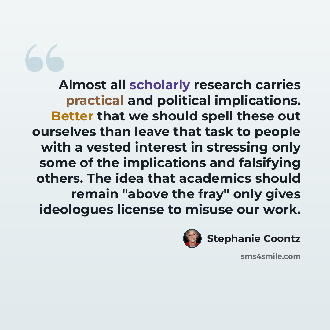 “Almost all scholarly research carries practical and political implications. Better that we should spell these out ourselves than leave that task to people with a vested interest in stressing only some of the implications and falsifying others. The idea that academics should remain "above the fray"…” quote by Stephanie Coontz