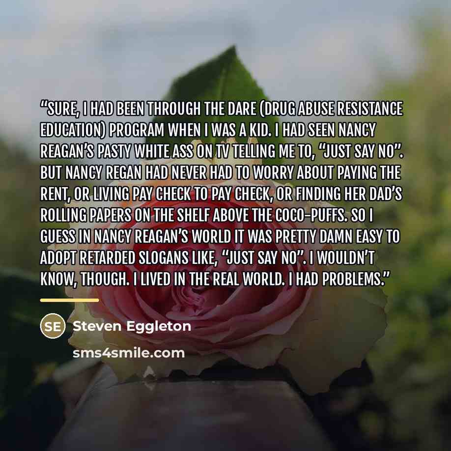 “Sure, I had been through the DARE (Drug Abuse Resistance Education) program when I was a kid. I had seen Nancy Reagan’s pasty white ass on TV telling me to, “just say no”. But Nancy Regan had never had to worry about paying the rent, or living pay check to pay check, or finding her dad’s rolling…” quote by Steven Eggleton