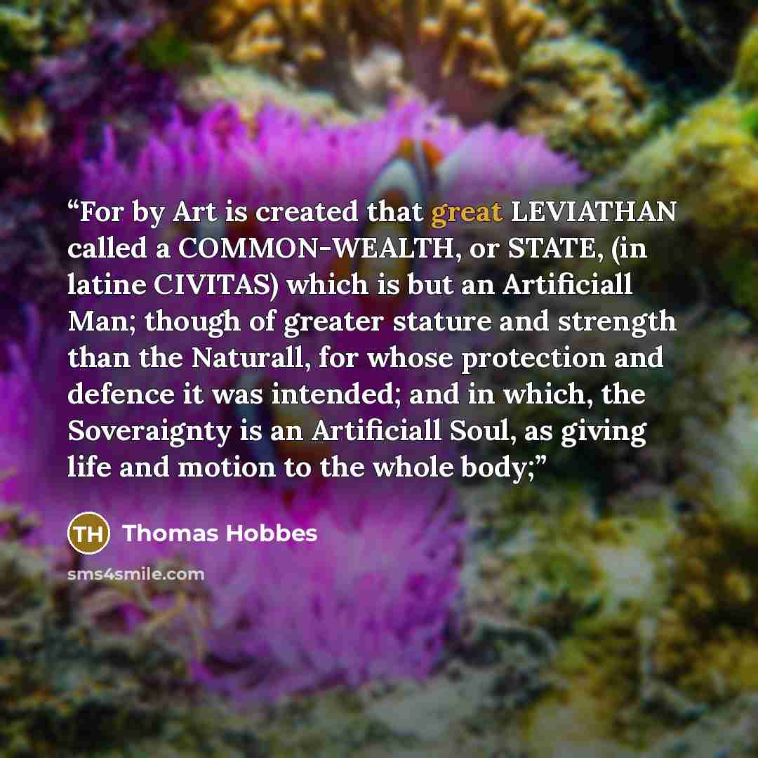 “For by Art is created that great LEVIATHAN called a COMMON-WEALTH, or STATE, (in latine CIVITAS) which is but an Artificiall Man; though of greater stature and strength than the Naturall, for whose protection and defence it was intended; and in which, the Soveraignty is an Artificiall Soul, as…” quote by Thomas Hobbes