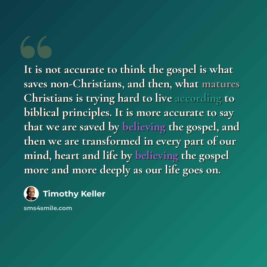 “It is not accurate to think the gospel is what saves non-Christians, and then, what matures Christians is trying hard to live according to biblical principles. It is more accurate to say that we are saved by believing the gospel, and then we are transformed in every part of our mind, heart and…” quote by Timothy Keller