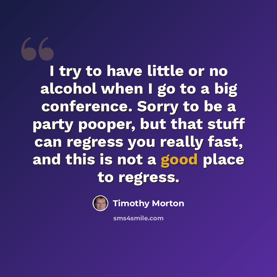 “I try to have little or no alcohol when I go to a big conference. Sorry to be a party pooper, but that stuff can regress you really fast, and this is not a good place to regress.” quote by Timothy Morton