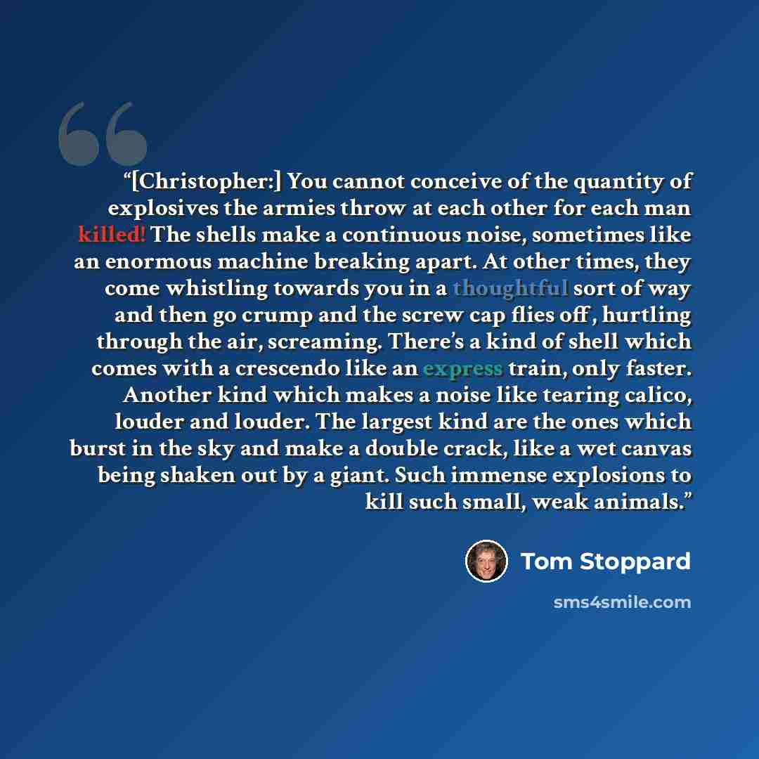 “[Christopher:] You cannot conceive of the quantity of explosives the armies throw at each other for each man killed! The shells make a continuous noise, sometimes like an enormous machine breaking apart. At other times, they come whistling towards you in a thoughtful sort of way and then go crump…” quote by Tom Stoppard
