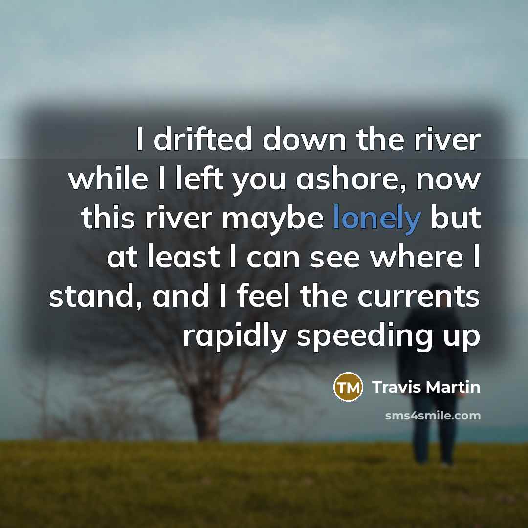 “I drifted down the river while I left you ashore, now this river maybe lonely but at least I can see where I stand, and I feel the currents rapidly speeding up” quote by Travis Martin
