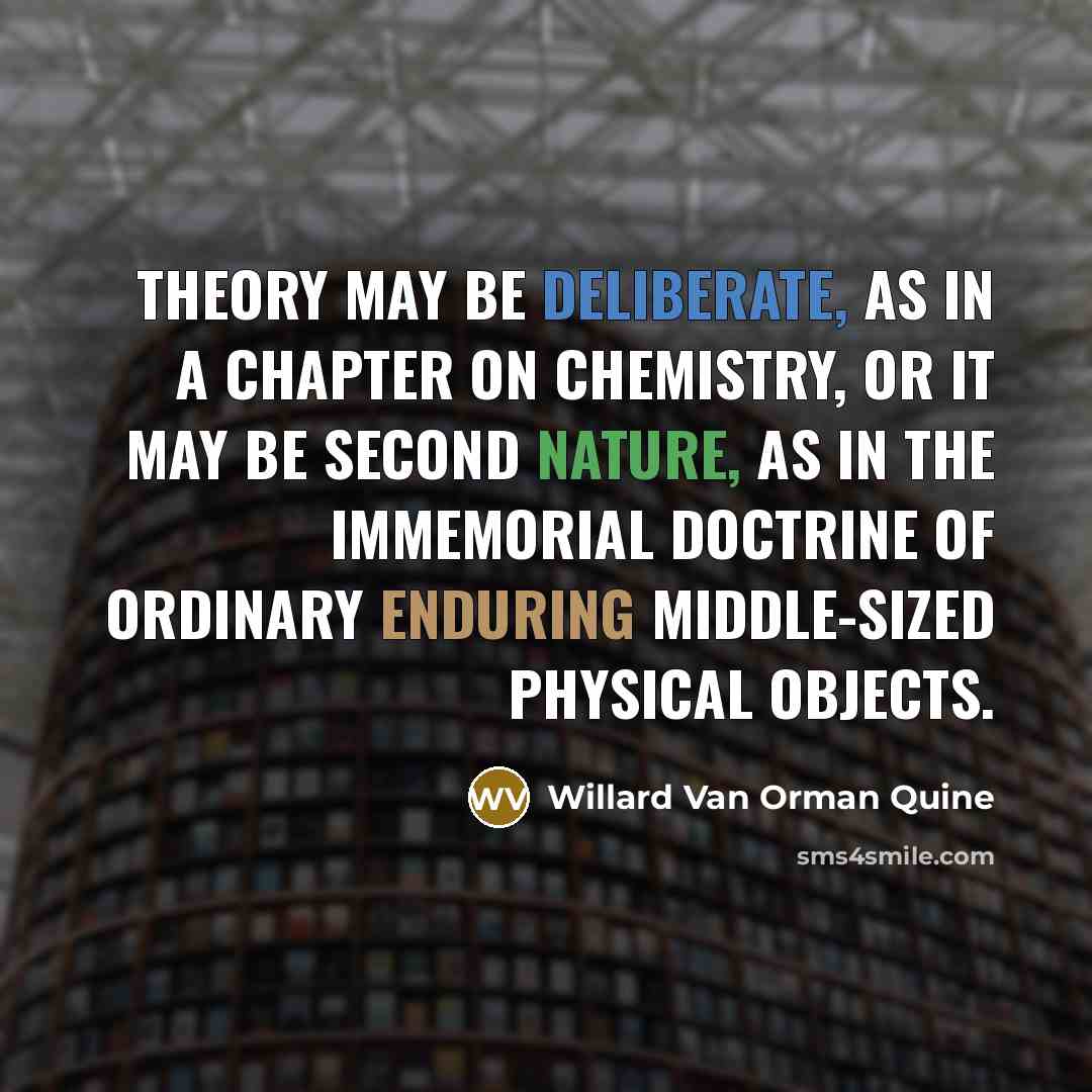“Theory may be deliberate, as in a chapter on chemistry, or it may be second nature, as in the immemorial doctrine of ordinary enduring middle-sized physical objects.” quote by Willard Van Orman Quine