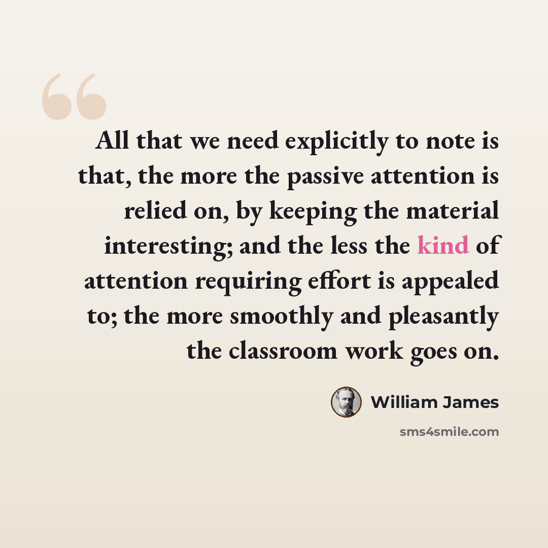 “All that we need explicitly to note is that, the more the passive attention is relied on, by keeping the material interesting; and the less the kind of attention requiring effort is appealed to; the more smoothly and pleasantly the classroom work goes on.” quote by William James