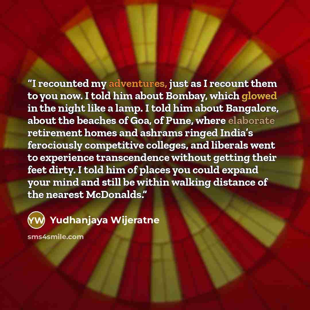 “I recounted my adventures, just as I recount them to you now. I told him about Bombay, which glowed in the night like a lamp. I told him about Bangalore, about the beaches of Goa, of Pune, where elaborate retirement homes and ashrams ringed India’s ferociously competitive colleges, and liberals…” quote by Yudhanjaya Wijeratne