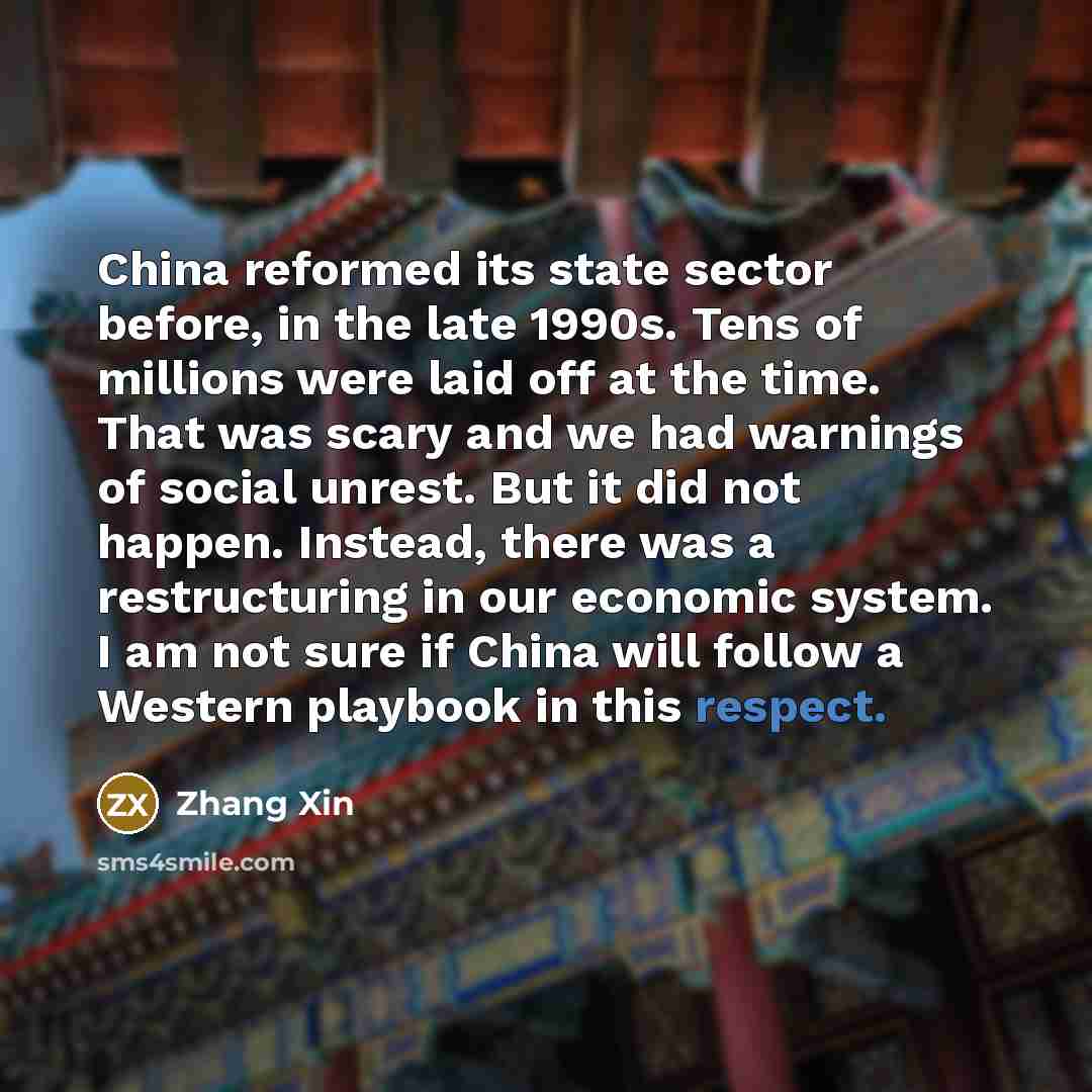 “China reformed its state sector before, in the late 1990s. Tens of millions were laid off at the time. That was scary and we had warnings of social unrest. But it did not happen. Instead, there was a restructuring in our economic system. I am not sure if China will follow a Western playbook in…” quote by Zhang Xin