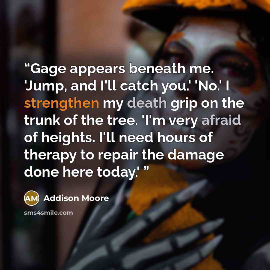 “Gage appears beneath me. 'Jump, and I'll catch you.' 'No.' I strengthen my death grip on the trunk of the tree. 'I'm very afraid of heights. I'll need hours of therapy to repair the damage done here today.'” quote by Addison Moore