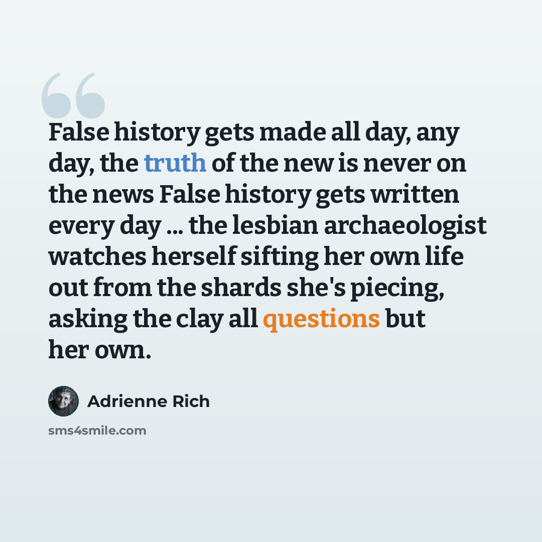 “False history gets made all day, any day, the truth of the new is never on the news False history gets written every day ... the lesbian archaeologist watches herself sifting her own life out from the shards she's piecing, asking the clay all questions but her own.” quote by Adrienne Rich