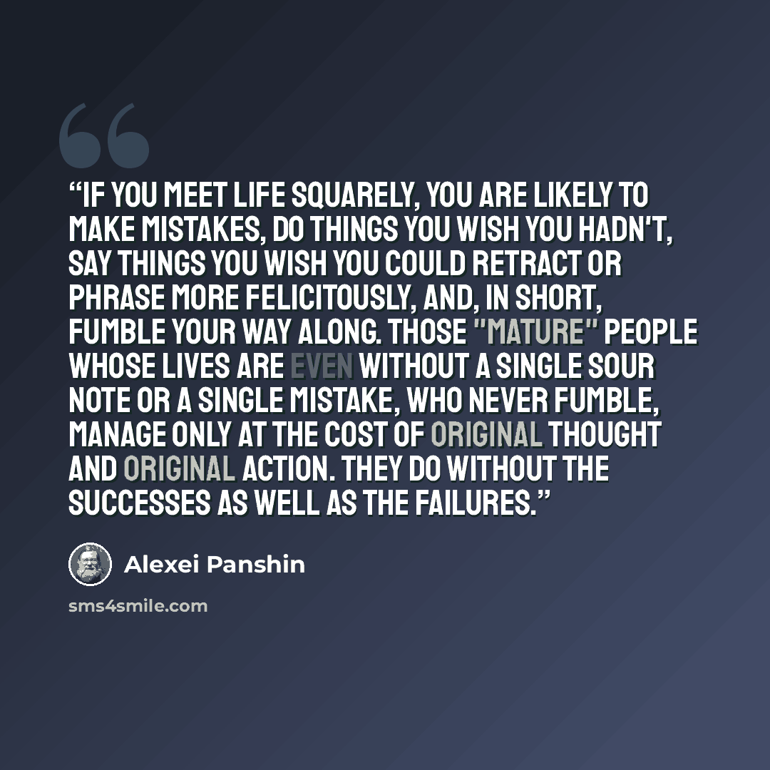 “If you meet life squarely, you are likely to make mistakes, do things you wish you hadn't, say things you wish you could retract or phrase more felicitously, and, in short, fumble your way along. Those "mature" people whose lives are even without a single sour note or a single mistake, who never…” quote by Alexei Panshin