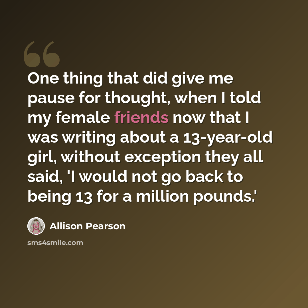“One thing that did give me pause for thought, when I told my female friends now that I was writing about a 13-year-old girl, without exception they all said, 'I would not go back to being 13 for a million pounds.'” quote by Allison Pearson