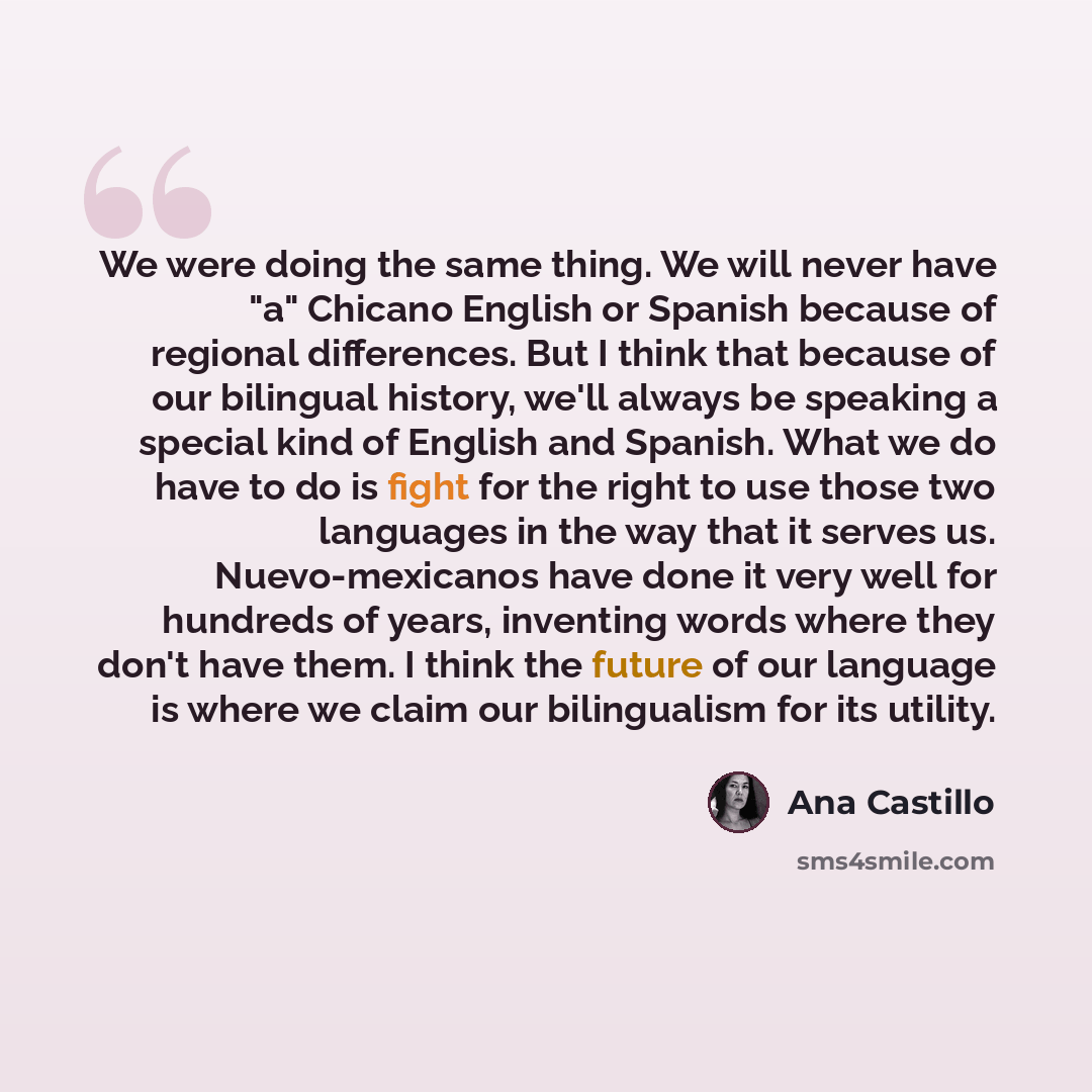 “We were doing the same thing. We will never have "a" Chicano English or Spanish because of regional differences. But I think that because of our bilingual history, we'll always be speaking a special kind of English and Spanish. What we do have to do is fight for the right to use those two…” quote by Ana Castillo