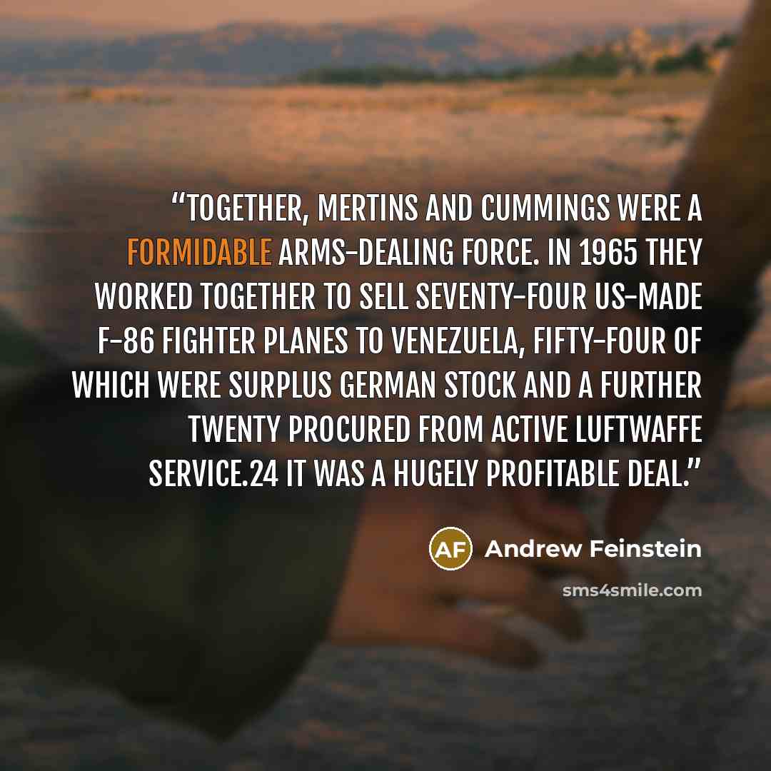 “Together, Mertins and Cummings were a formidable arms-dealing force. In 1965 they worked together to sell seventy-four US-made F-86 fighter planes to Venezuela, fifty-four of which were surplus German stock and a further twenty procured from active Luftwaffe service.24 It was a hugely profitable…” quote by Andrew Feinstein