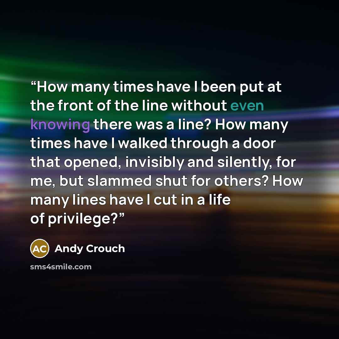 “How many times have I been put at the front of the line without even knowing there was a line? How many times have I walked through a door that opened, invisibly and silently, for me, but slammed shut for others? How many lines have I cut in a life of privilege?” quote by Andy Crouch