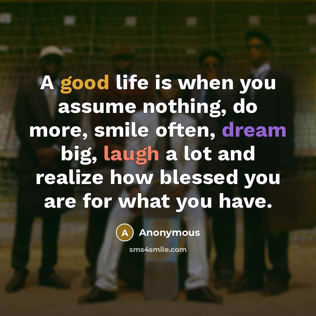 “A good life is when you assume nothing, do more, smile often, dream big, laugh a lot and realize how blessed you are for what you have.” quote by Anonymous