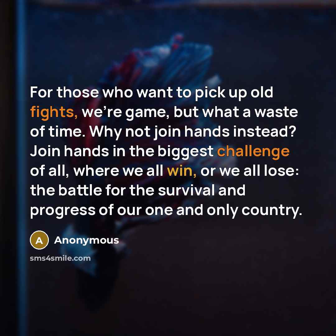 “For those who want to pick up old fights, we're game, but what a waste of time. Why not join hands instead? Join hands in the biggest challenge of all, where we all win, or we all lose: the battle for the survival and progress of our one and only country.” quote by Anonymous