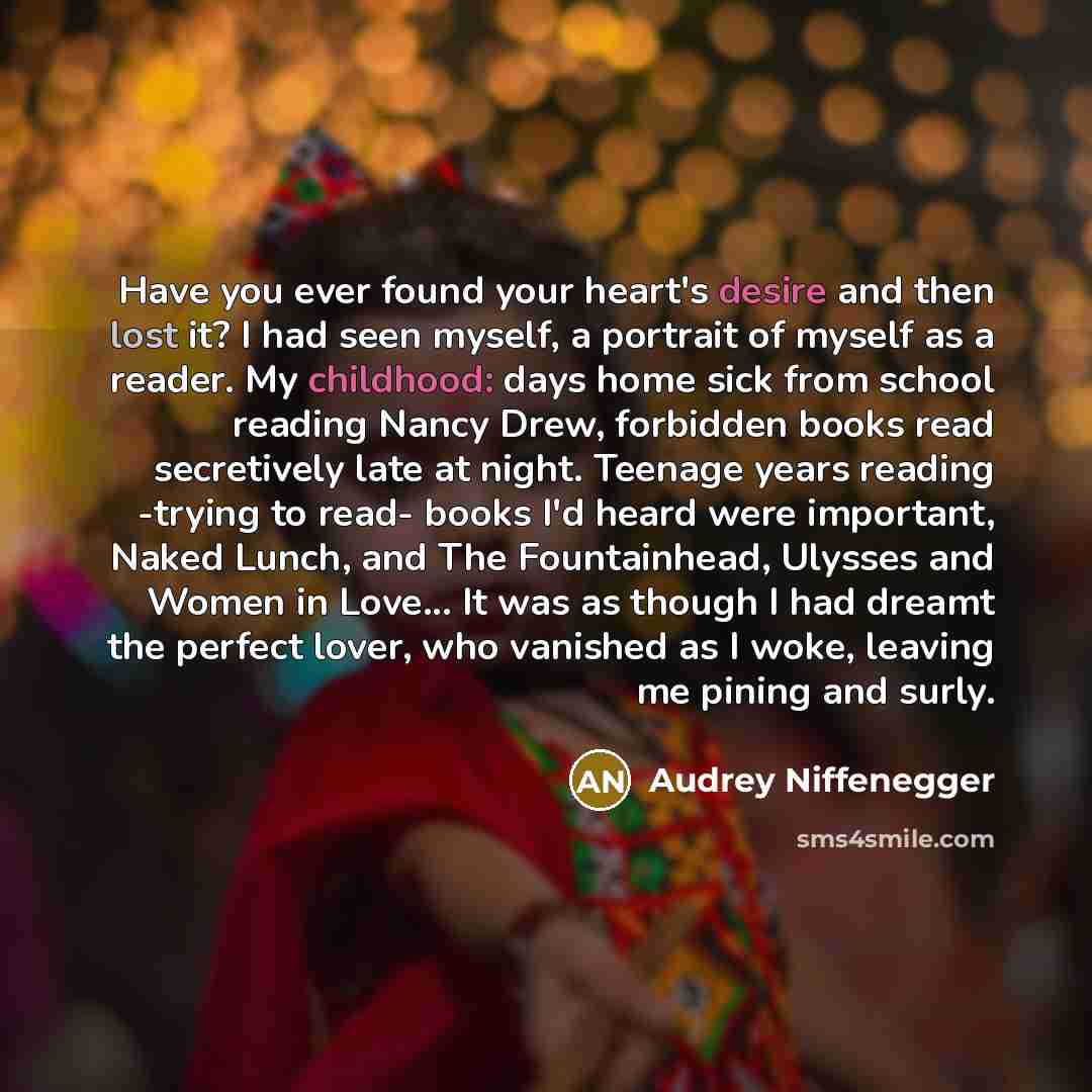 “Have you ever found your heart's desire and then lost it? I had seen myself, a portrait of myself as a reader. My childhood: days home sick from school reading Nancy Drew, forbidden books read secretively late at night. Teenage years reading -trying to read- books I'd heard were important, Naked…” quote by Audrey Niffenegger