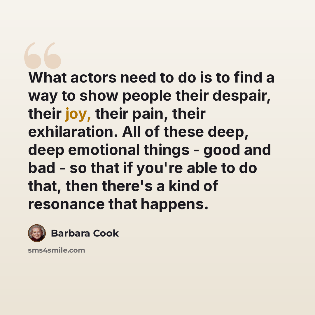 “What actors need to do is to find a way to show people their despair, their joy, their pain, their exhilaration. All of these deep, deep emotional things - good and bad - so that if you're able to do that, then there's a kind of resonance that happens.” quote by Barbara Cook
