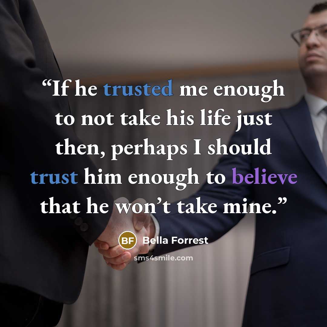 “If he trusted me enough to not take his life just then, perhaps I should trust him enough to believe that he won’t take mine.” quote by Bella Forrest