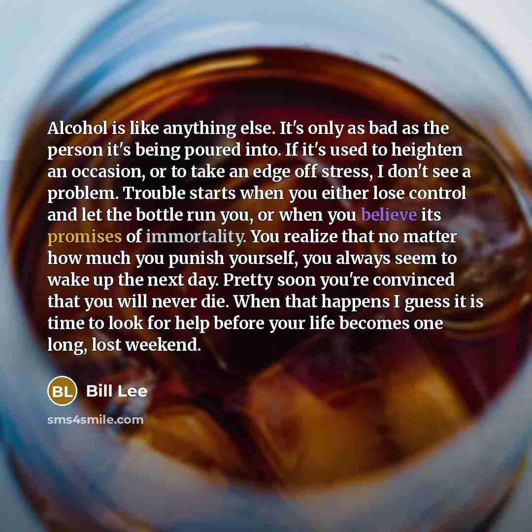 “Alcohol is like anything else. It's only as bad as the person it's being poured into. If it's used to heighten an occasion, or to take an edge off stress, I don't see a problem. Trouble starts when you either lose control and let the bottle run you, or when you believe its promises of immortality…” quote by Bill Lee