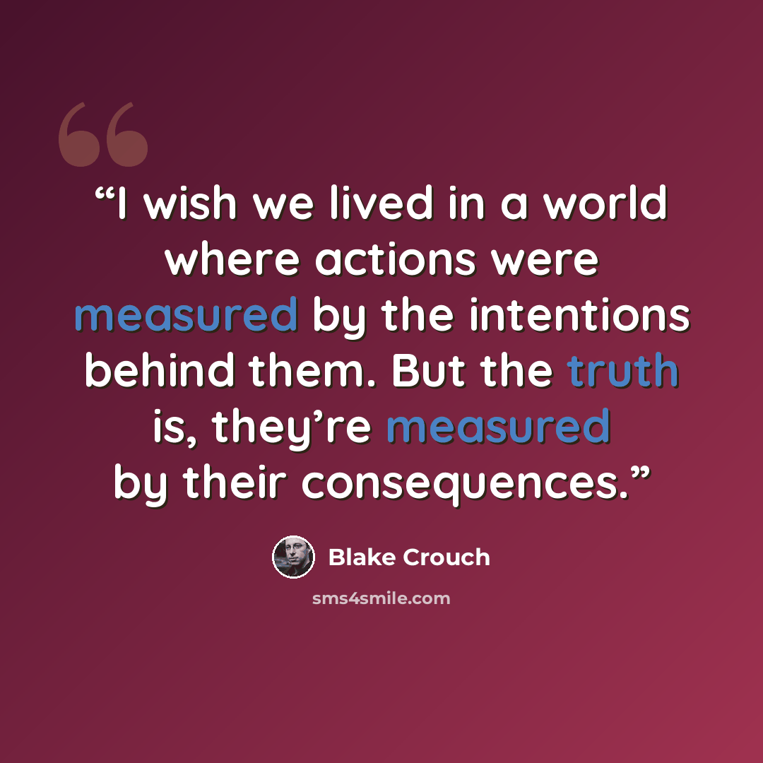 “I wish we lived in a world where actions were measured by the intentions behind them. But the truth is, they’re measured by their consequences.” quote by Blake Crouch
