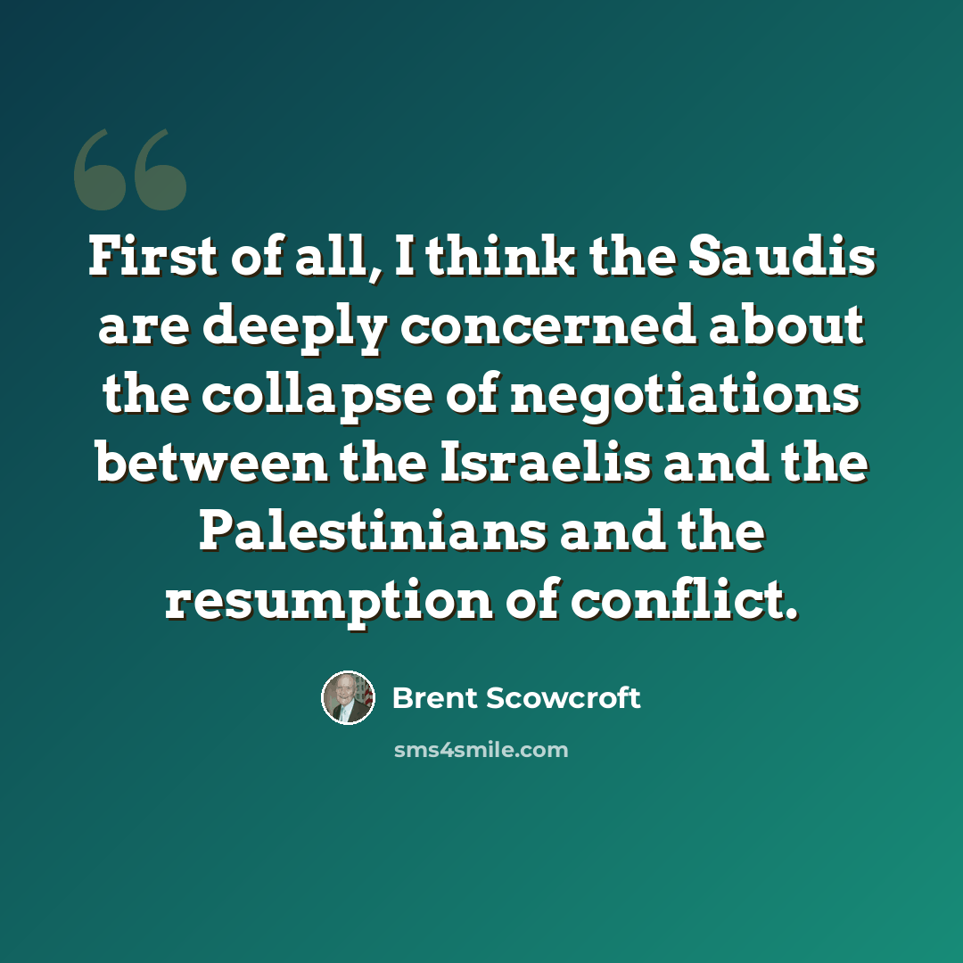 “First of all, I think the Saudis are deeply concerned about the collapse of negotiations between the Israelis and the Palestinians and the resumption of conflict.” quote by Brent Scowcroft