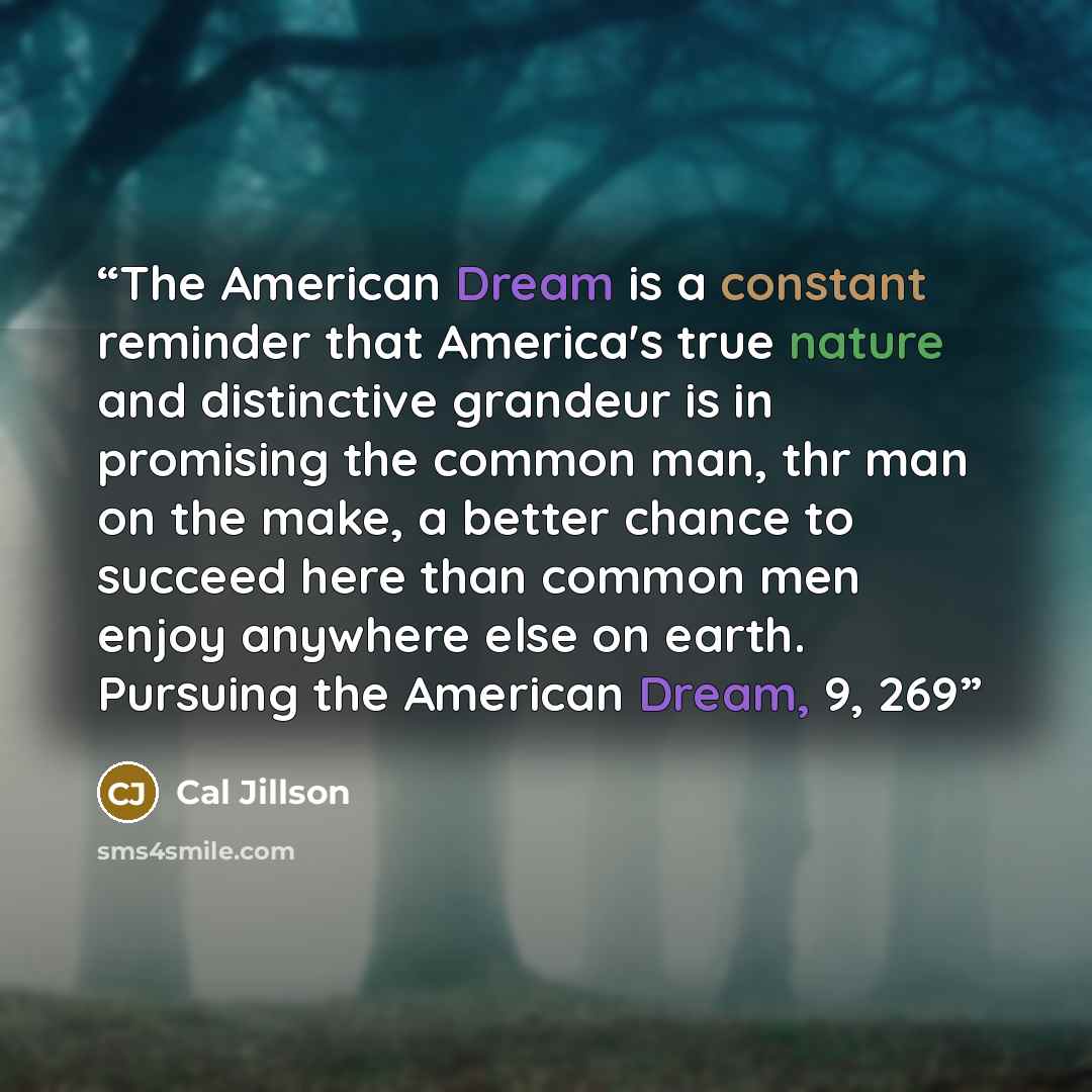 “The American Dream is a constant reminder that America's true nature and distinctive grandeur is in promising the common man, thr man on the make, a better chance to succeed here than common men enjoy anywhere else on earth. Pursuing the American Dream, 9, 269” quote by Cal Jillson