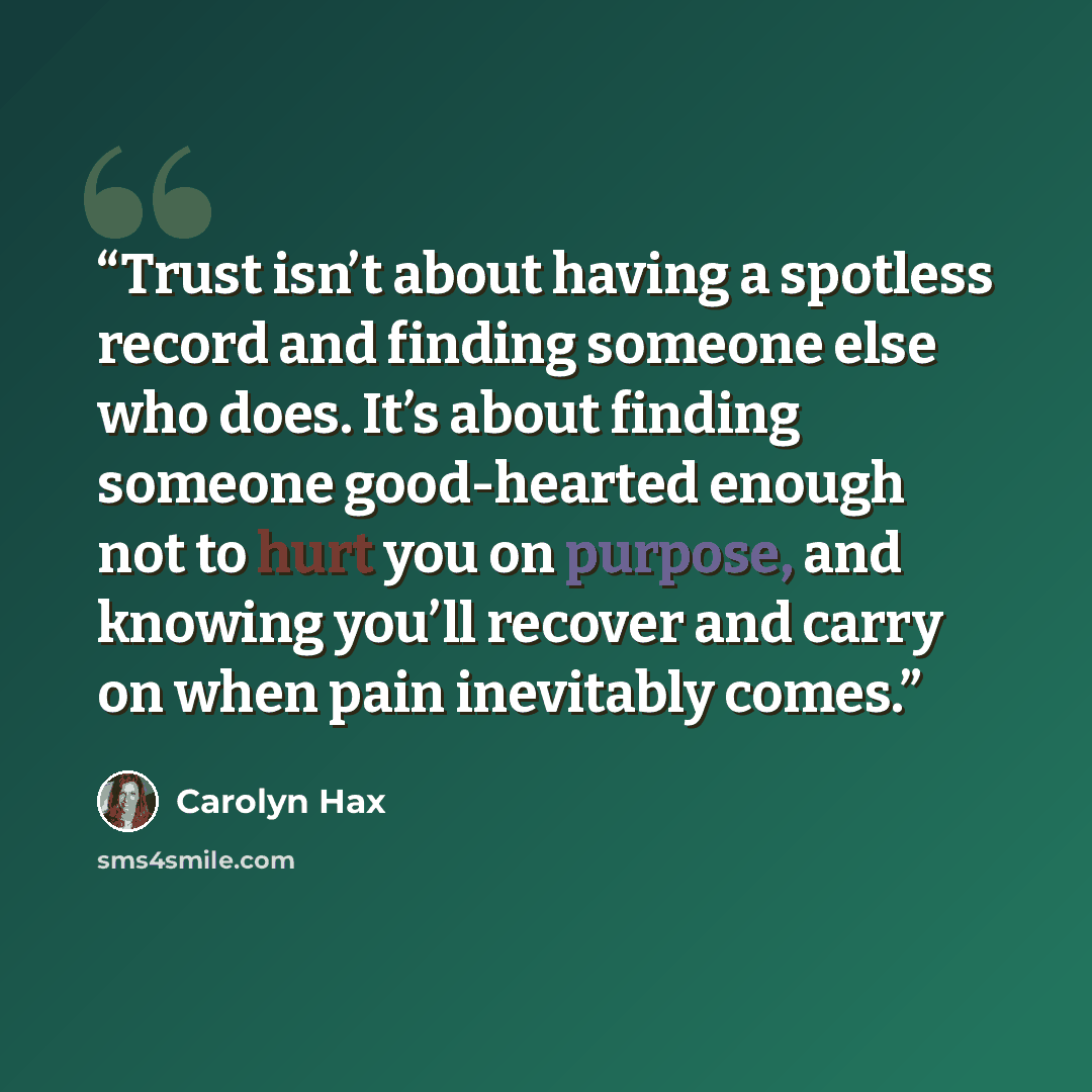 “Trust isn’t about having a spotless record and finding someone else who does. It’s about finding someone good-hearted enough not to hurt you on purpose, and knowing you’ll recover and carry on when pain inevitably comes.” quote by Carolyn Hax
