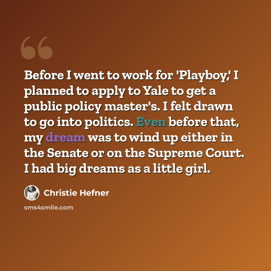 “Before I went to work for 'Playboy,' I planned to apply to Yale to get a public policy master's. I felt drawn to go into politics. Even before that, my dream was to wind up either in the Senate or on the Supreme Court. I had big dreams as a little girl.” quote by Christie Hefner