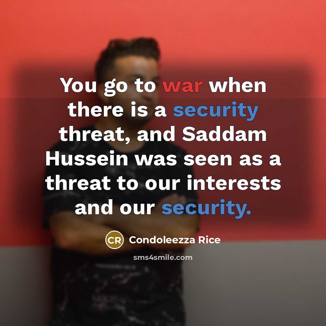 “You go to war when there is a security threat, and Saddam Hussein was seen as a threat to our interests and our security.” quote by Condoleezza Rice