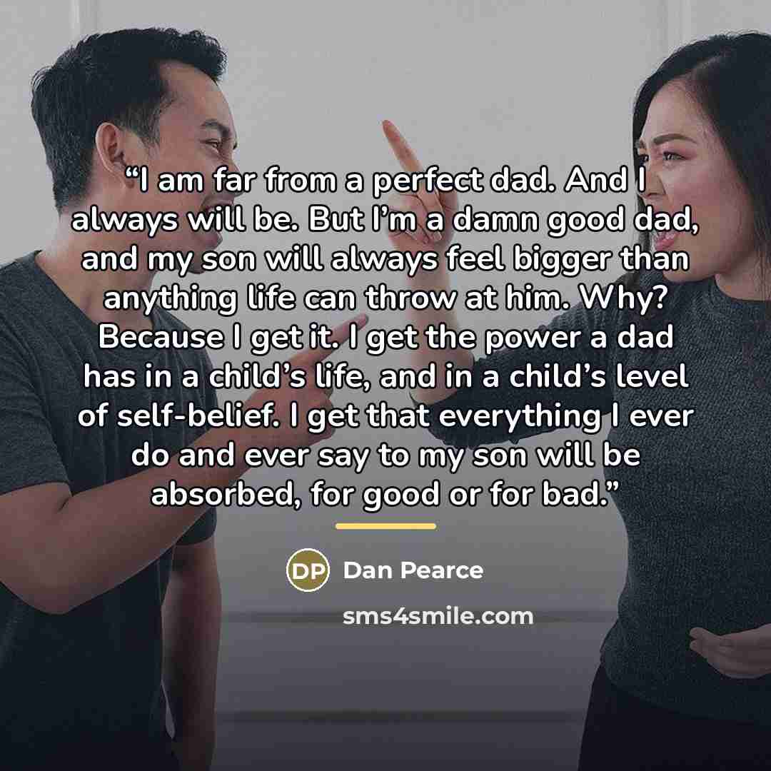 “I am far from a perfect dad. And I always will be. But I’m a damn good dad, and my son will always feel bigger than anything life can throw at him. Why? Because I get it. I get the power a dad has in a child’s life, and in a child’s level of self-belief. I get that everything I ever do and ever…” quote by Dan Pearce