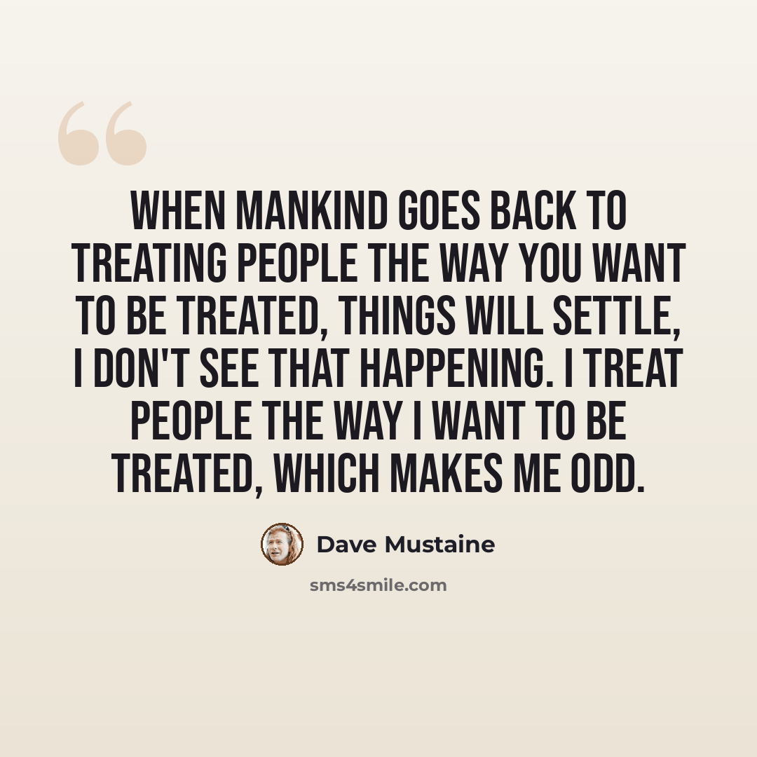 “When mankind goes back to treating people the way you want to be treated, things will settle, I don't see that happening. I treat people the way I want to be treated, which makes me odd.” quote by Dave Mustaine