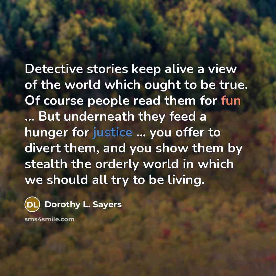 “Detective stories keep alive a view of the world which ought to be true. Of course people read them for fun ... But underneath they feed a hunger for justice ... you offer to divert them, and you show them by stealth the orderly world in which we should all try to be living.” quote by Dorothy L. Sayers