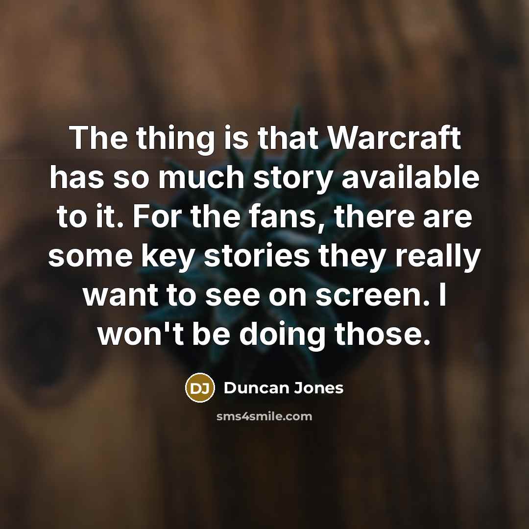 “The thing is that Warcraft has so much story available to it. For the fans, there are some key stories they really want to see on screen. I won't be doing those.” quote by Duncan Jones