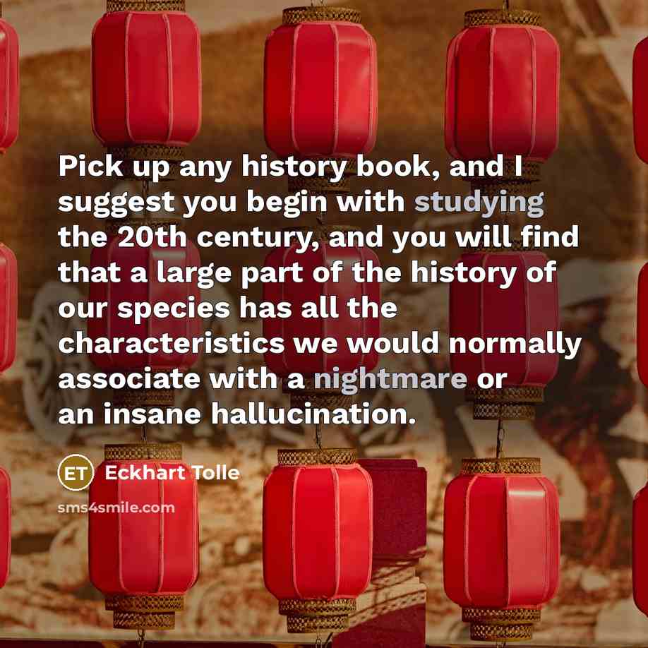 “Pick up any history book, and I suggest you begin with studying the 20th century, and you will find that a large part of the history of our species has all the characteristics we would normally associate with a nightmare or an insane hallucination.” quote by Eckhart Tolle