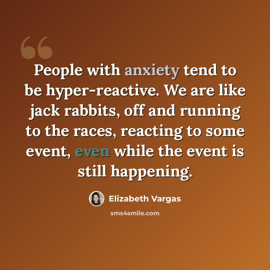 “People with anxiety tend to be hyper-reactive. We are like jack rabbits, off and running to the races, reacting to some event, even while the event is still happening.” quote by Elizabeth Vargas