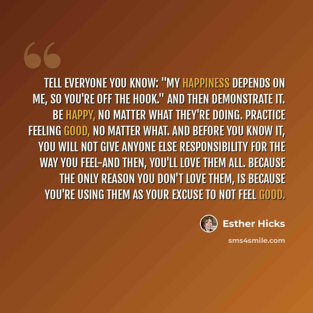 “Tell everyone you know: "My happiness depends on me, so you're off the hook." And then demonstrate it. Be happy, no matter what they're doing. Practice feeling good, no matter what. And before you know it, you will not give anyone else responsibility for the way you feel-and then, you'll love them…” quote by Esther Hicks