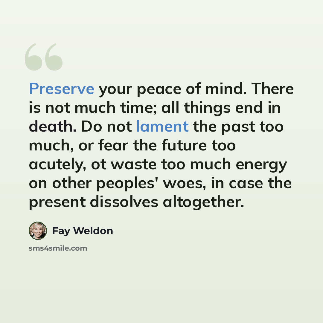 “Preserve your peace of mind. There is not much time; all things end in death. Do not lament the past too much, or fear the future too acutely, ot waste too much energy on other peoples' woes, in case the present dissolves altogether.” quote by Fay Weldon