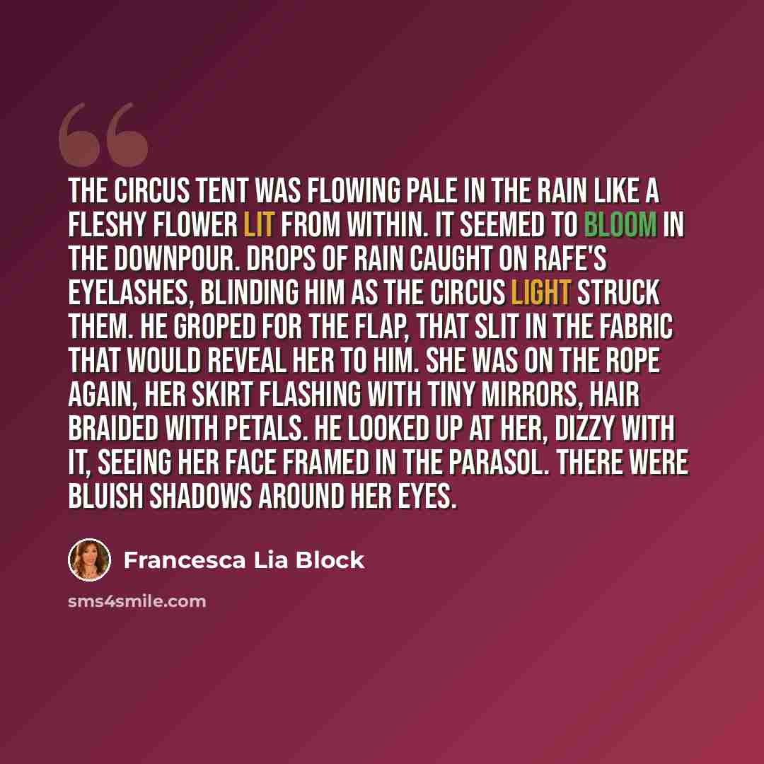 “The circus tent was flowing pale in the rain like a fleshy flower lit from within. It seemed to bloom in the downpour. Drops of rain caught on Rafe's eyelashes, blinding him as the circus light struck them. He groped for the flap, that slit in the fabric that would reveal her to him. She was on…” quote by Francesca Lia Block
