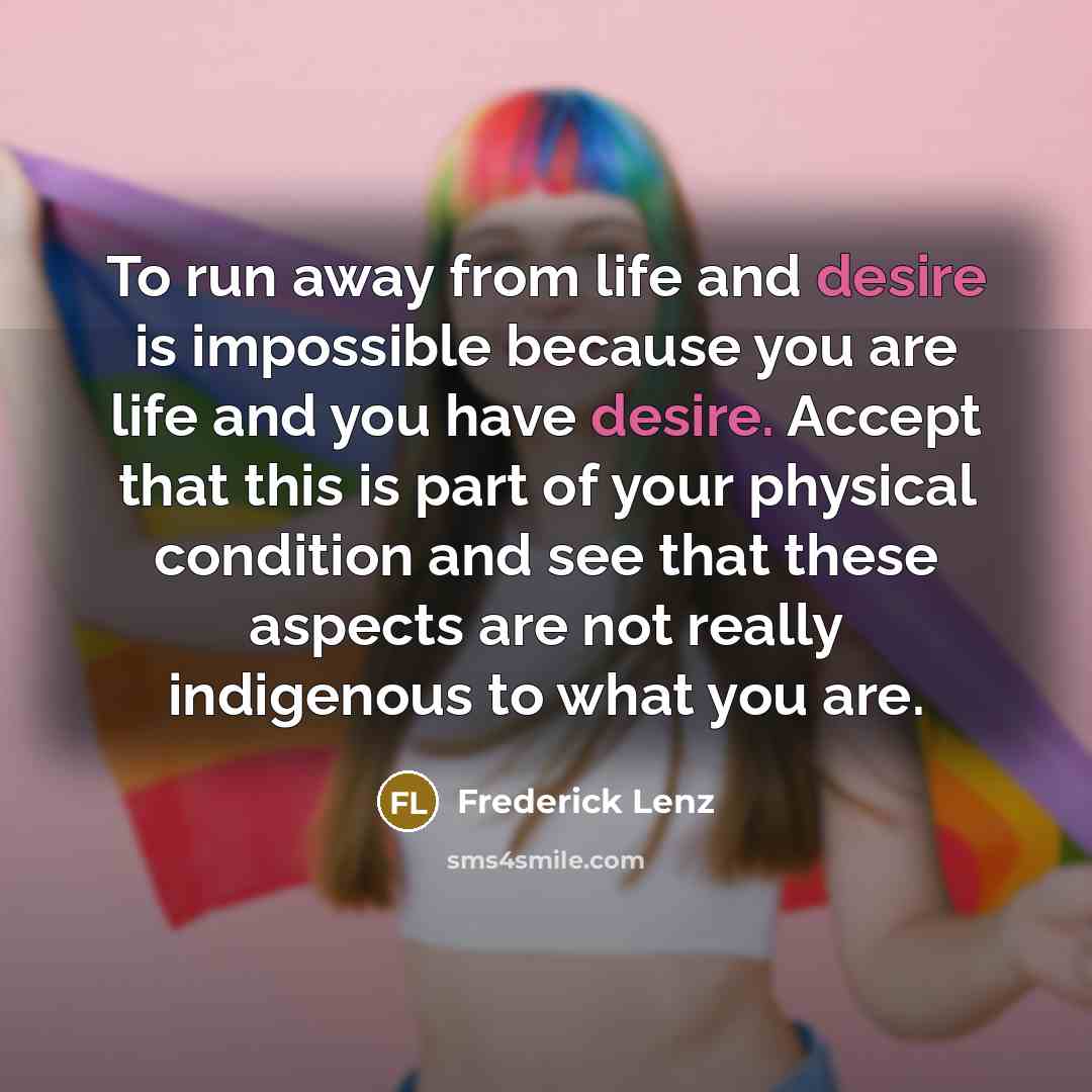 “To run away from life and desire is impossible because you are life and you have desire. Accept that this is part of your physical condition and see that these aspects are not really indigenous to what you are.” quote by Frederick Lenz