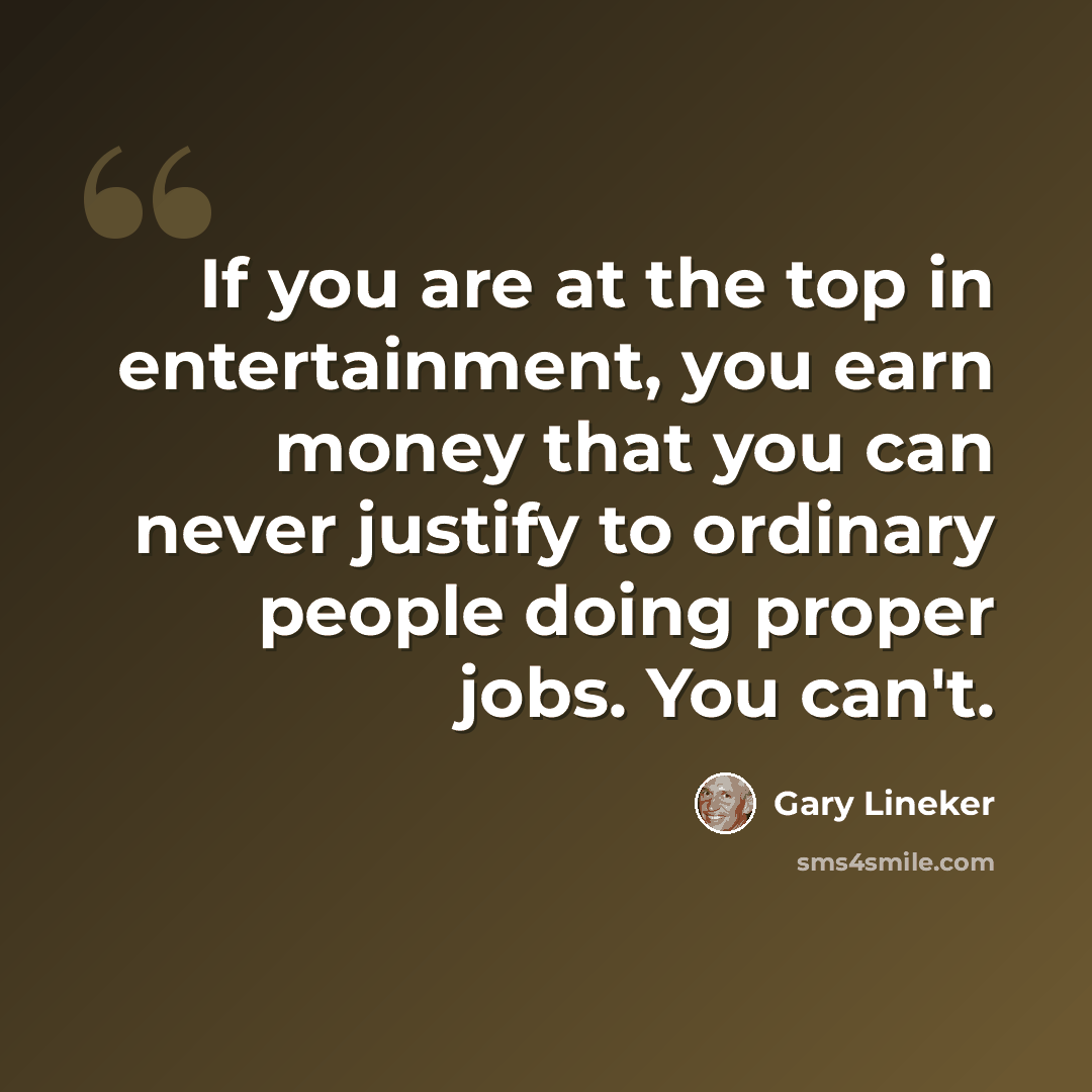 “If you are at the top in entertainment, you earn money that you can never justify to ordinary people doing proper jobs. You can't.” quote by Gary Lineker