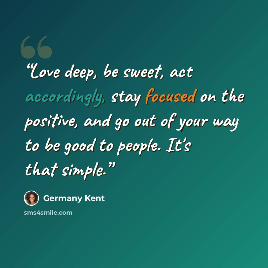 “Love deep, be sweet, act accordingly, stay focused on the positive, and go out of your way to be good to people. It's that simple.” quote by Germany Kent