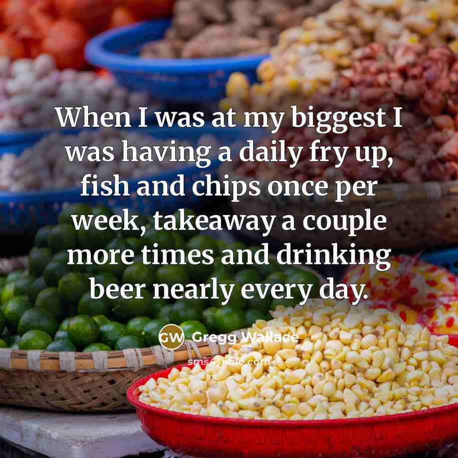 “When I was at my biggest I was having a daily fry up, fish and chips once per week, takeaway a couple more times and drinking beer nearly every day.” quote by Gregg Wallace