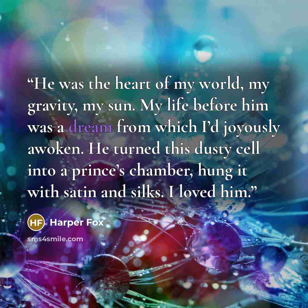 “He was the heart of my world, my gravity, my sun. My life before him was a dream from which I’d joyously awoken. He turned this dusty cell into a prince’s chamber, hung it with satin and silks. I loved him.” quote by Harper Fox