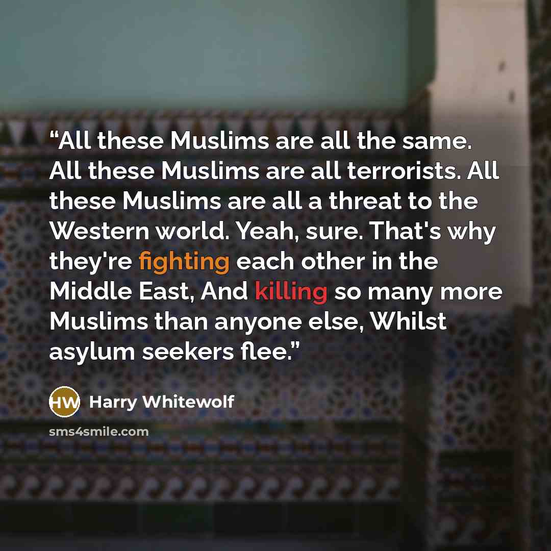 “All these Muslims are all the same. All these Muslims are all terrorists. All these Muslims are all a threat to the Western world. Yeah, sure. That's why they're fighting each other in the Middle East, And killing so many more Muslims than anyone else, Whilst asylum seekers flee.” quote by Harry Whitewolf