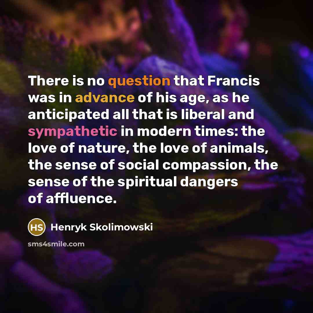 “There is no question that Francis was in advance of his age, as he anticipated all that is liberal and sympathetic in modern times: the love of nature, the love of animals, the sense of social compassion, the sense of the spiritual dangers of affluence.” quote by Henryk Skolimowski