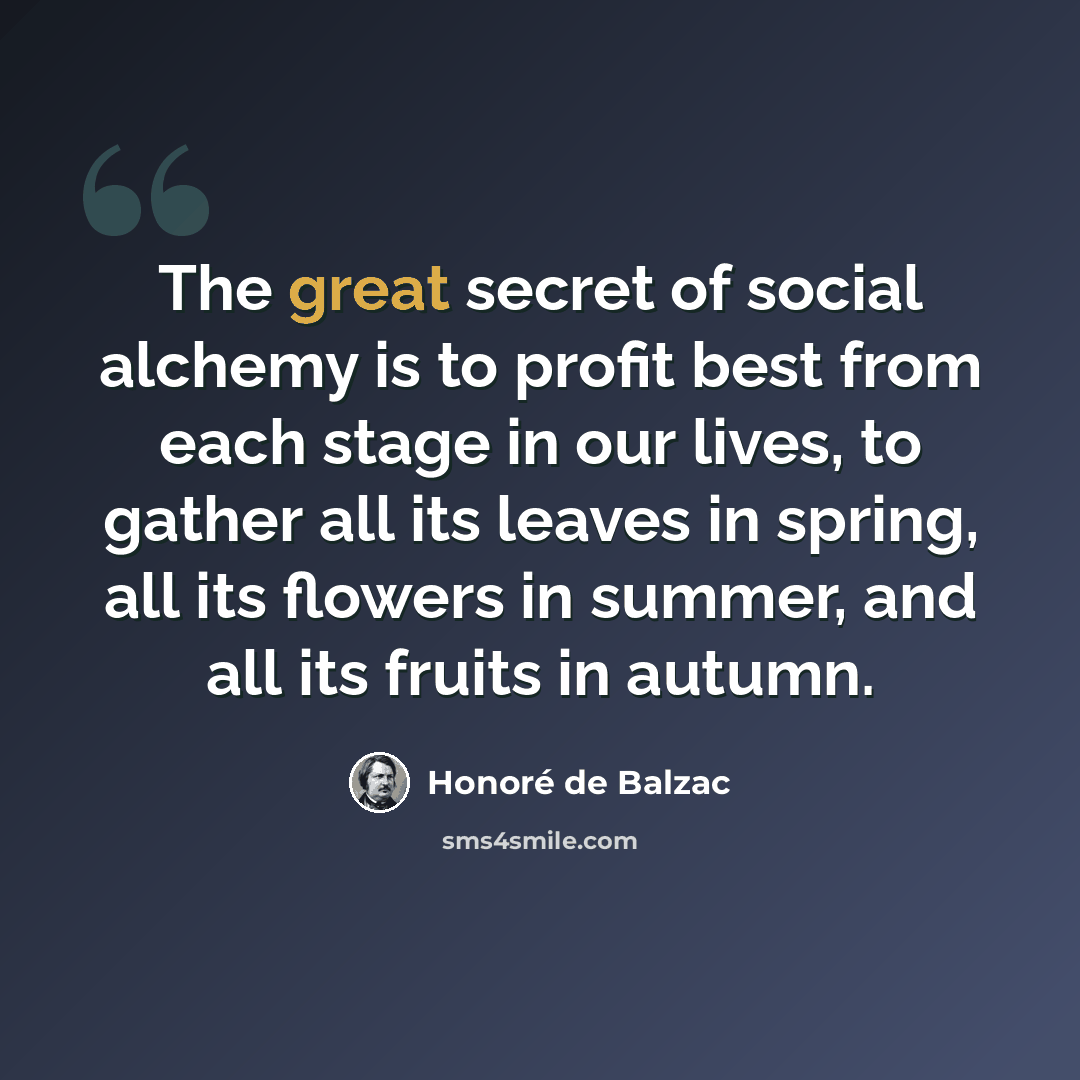 “The great secret of social alchemy is to profit best from each stage in our lives, to gather all its leaves in spring, all its flowers in summer, and all its fruits in autumn.” quote by Honore de Balzac