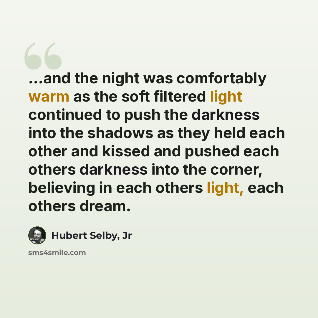 “...and the night was comfortably warm as the soft filtered light continued to push the darkness into the shadows as they held each other and kissed and pushed each others darkness into the corner, believing in each others light, each others dream.” quote by Hubert Selby, Jr