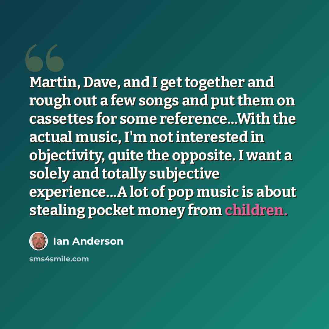“Martin, Dave, and I get together and rough out a few songs and put them on cassettes for some reference...With the actual music, I'm not interested in objectivity, quite the opposite. I want a solely and totally subjective experience...A lot of pop music is about stealing pocket money from children.” quote by Ian Anderson